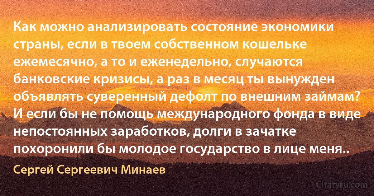 Как можно анализировать состояние экономики страны, если в твоем собственном кошельке ежемесячно, а то и еженедельно, случаются банковские кризисы, а раз в месяц ты вынужден объявлять суверенный дефолт по внешним займам? И если бы не помощь международного фонда в виде непостоянных заработков, долги в зачатке похоронили бы молодое государство в лице меня.. (Сергей Сергеевич Минаев)