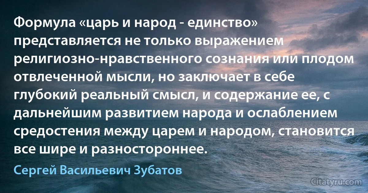 Формула «царь и народ - единство» представляется не только выражением религиозно-нравственного сознания или плодом отвлеченной мысли, но заключает в себе глубокий реальный смысл, и содержание ее, с дальнейшим развитием народа и ослаблением средостения между царем и народом, становится все шире и разностороннее. (Сергей Васильевич Зубатов)