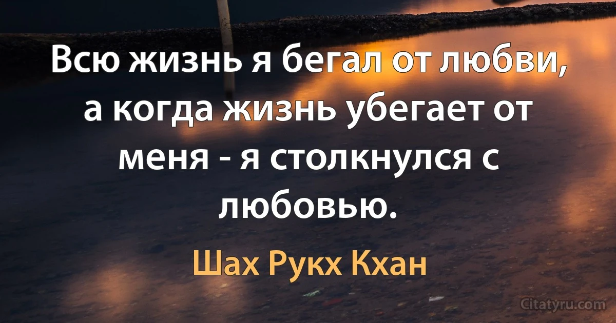 Всю жизнь я бегал от любви, а когда жизнь убегает от меня - я столкнулся с любовью. (Шах Рукх Кхан)