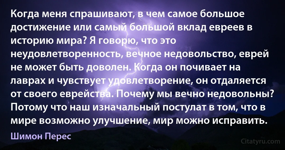 Когда меня спрашивают, в чем самое большое достижение или самый большой вклад евреев в историю мира? Я говорю, что это неудовлетворенность, вечное недовольство, еврей не может быть доволен. Когда он почивает на лаврах и чувствует удовлетворение, он отдаляется от своего еврейства. Почему мы вечно недовольны? Потому что наш изначальный постулат в том, что в мире возможно улучшение, мир можно исправить. (Шимон Перес)