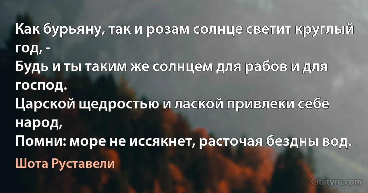 Как бурьяну, так и розам солнце светит круглый год, -
Будь и ты таким же солнцем для рабов и для господ.
Царской щедростью и лаской привлеки себе народ,
Помни: море не иссякнет, расточая бездны вод. (Шота Руставели)