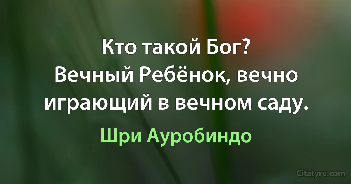 Кто такой Бог?
Вечный Ребёнок, вечно играющий в вечном саду. (Шри Ауробиндо)