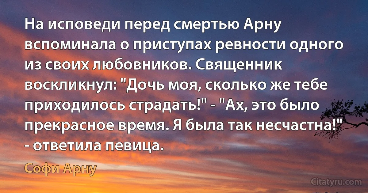 На исповеди перед смертью Арну вспоминала о приступах ревности одного из своих любовников. Священник воскликнул: "Дочь моя, сколько же тебе приходилось страдать!" - "Ах, это было прекрасное время. Я была так несчастна!" - ответила певица. (Софи Арну)