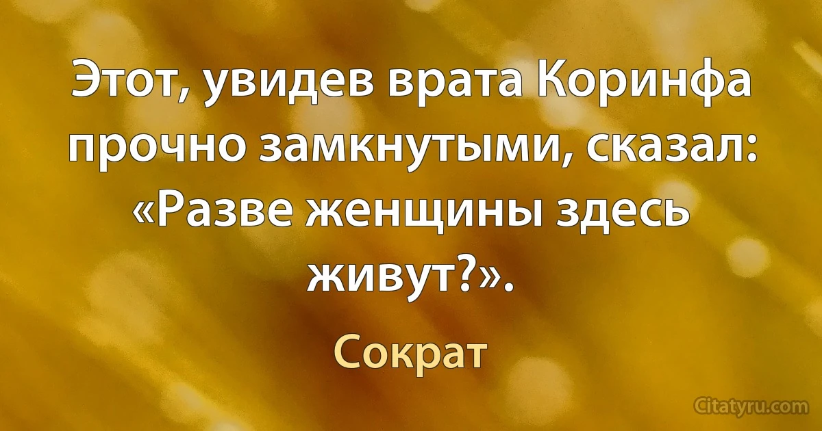 Этот, увидев врата Коринфа прочно замкнутыми, сказал: «Разве женщины здесь живут?». (Сократ)