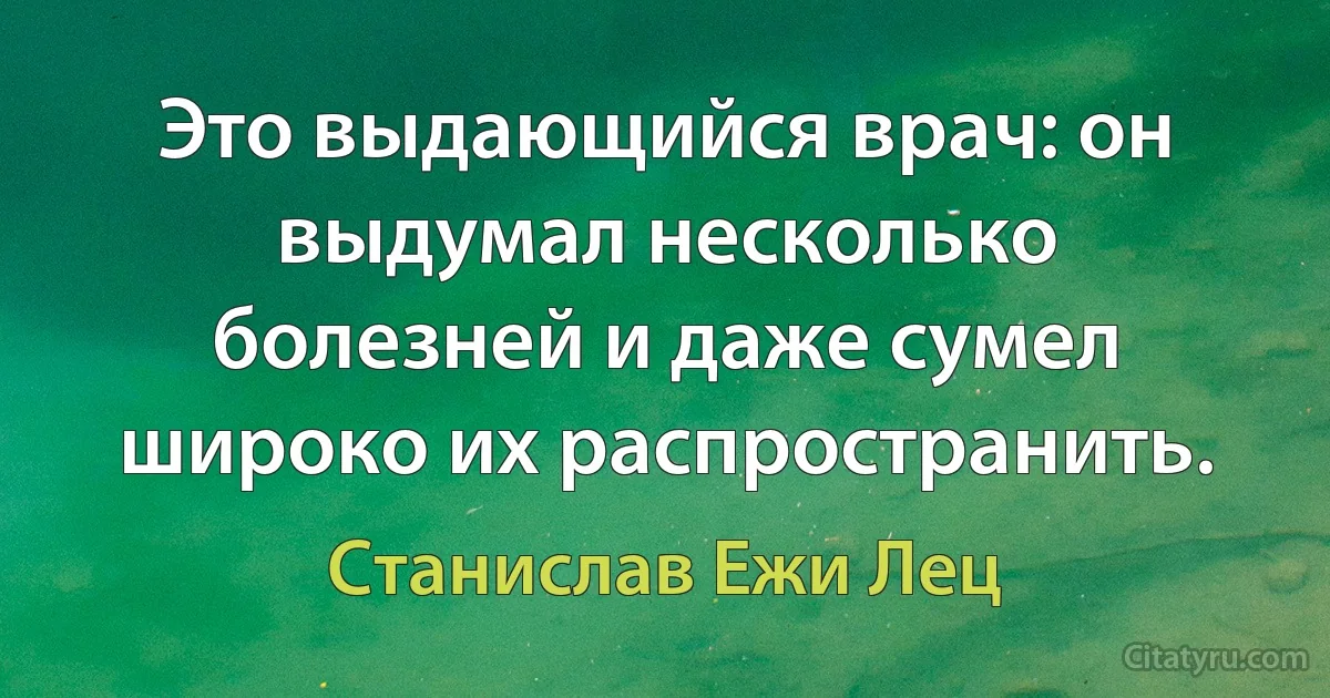 Это выдающийся врач: он выдумал несколько болезней и даже сумел широко их распространить. (Станислав Ежи Лец)