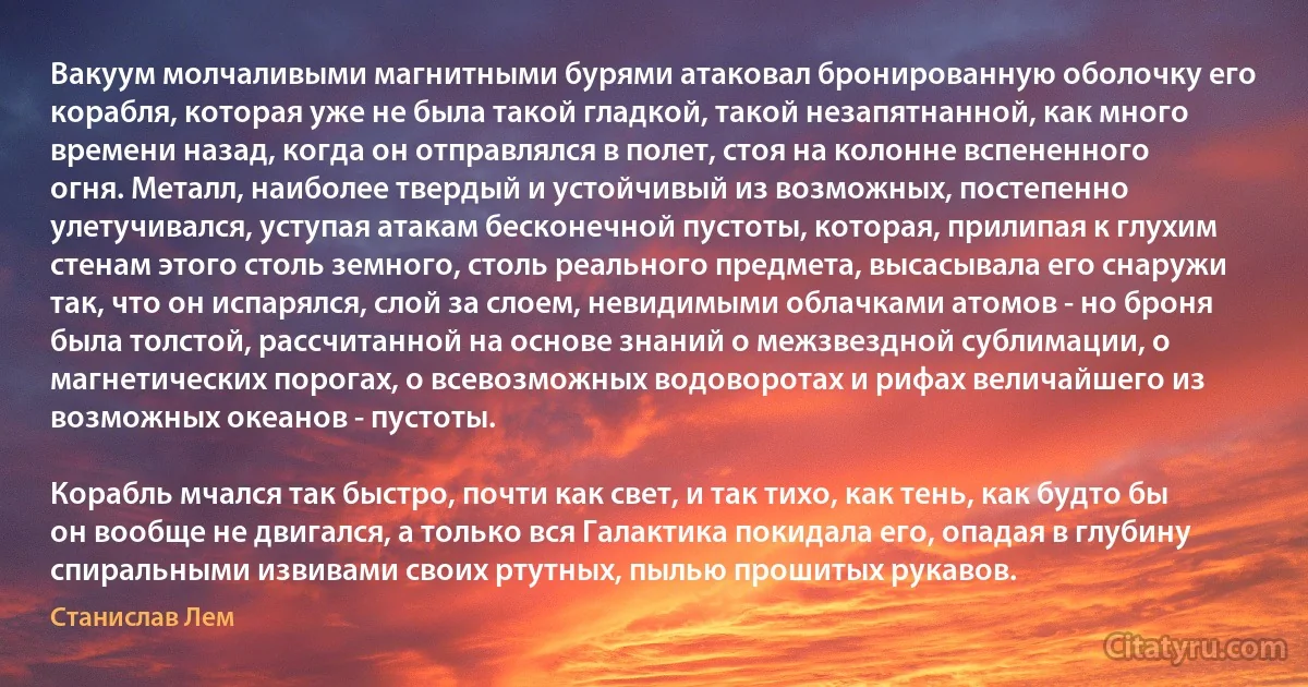 Вакуум молчаливыми магнитными бурями атаковал бронированную оболочку его корабля, которая уже не была такой гладкой, такой незапятнанной, как много времени назад, когда он отправлялся в полет, стоя на колонне вспененного огня. Металл, наиболее твердый и устойчивый из возможных, постепенно улетучивался, уступая атакам бесконечной пустоты, которая, прилипая к глухим стенам этого столь земного, столь реального предмета, высасывала его снаружи так, что он испарялся, слой за слоем, невидимыми облачками атомов - но броня была толстой, рассчитанной на основе знаний о межзвездной сублимации, о магнетических порогах, о всевозможных водоворотах и рифах величайшего из возможных океанов - пустоты.

Корабль мчался так быстро, почти как свет, и так тихо, как тень, как будто бы он вообще не двигался, а только вся Галактика покидала его, опадая в глубину спиральными извивами своих ртутных, пылью прошитых рукавов. (Станислав Лем)