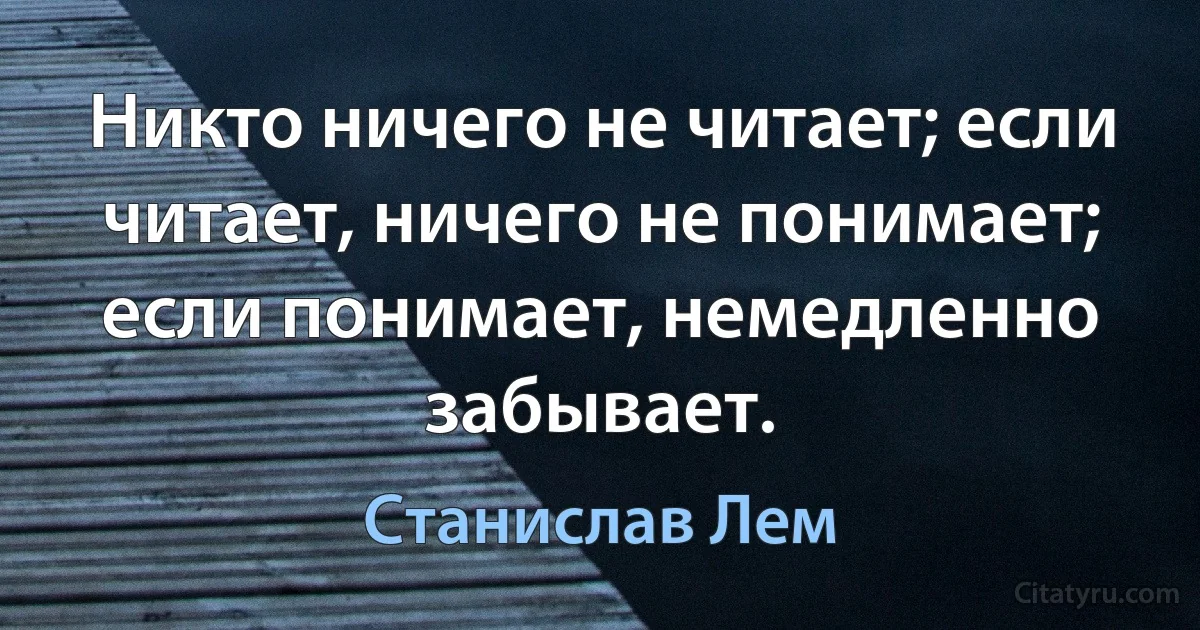 Никто ничего не читает; если читает, ничего не понимает; если понимает, немедленно забывает. (Станислав Лем)