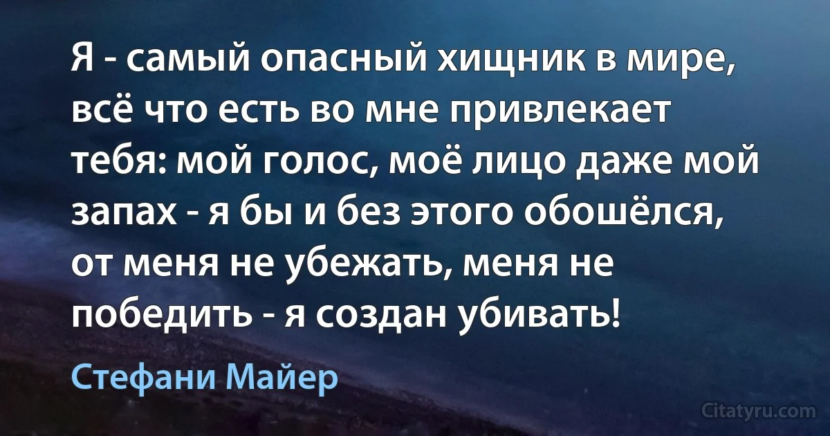 Я - самый опасный хищник в мире, всё что есть во мне привлекает тебя: мой голос, моё лицо даже мой запах - я бы и без этого обошёлся, от меня не убежать, меня не победить - я создан убивать! (Стефани Майер)