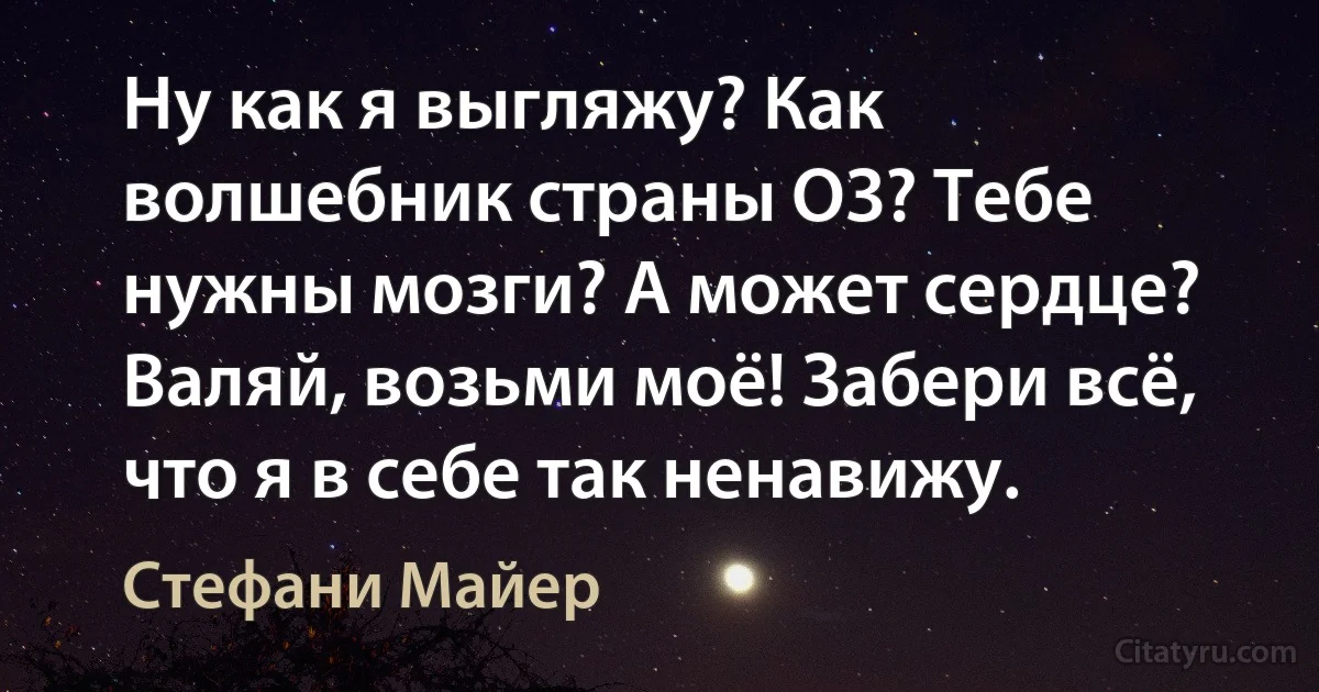 Ну как я выгляжу? Как волшебник страны ОЗ? Тебе нужны мозги? А может сердце? Валяй, возьми моё! Забери всё, что я в себе так ненавижу. (Стефани Майер)