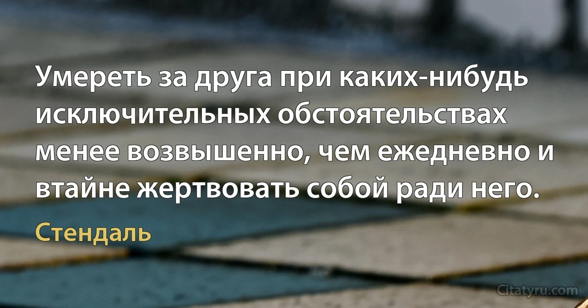 Умереть за друга при каких-нибудь исключительных обстоятельствах менее возвышенно, чем ежедневно и втайне жертвовать собой ради него. (Стендаль)