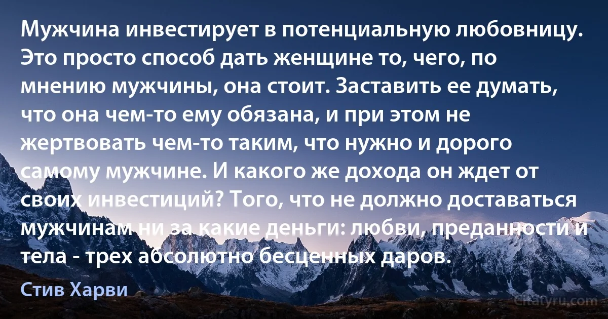 Мужчина инвестирует в потенциальную любовницу. Это просто способ дать женщине то, чего, по мнению мужчины, она стоит. Заставить ее думать, что она чем-то ему обязана, и при этом не жертвовать чем-то таким, что нужно и дорого самому мужчине. И какого же дохода он ждет от своих инвестиций? Того, что не должно доставаться мужчинам ни за какие деньги: любви, преданности и тела - трех абсолютно бесценных даров. (Стив Харви)