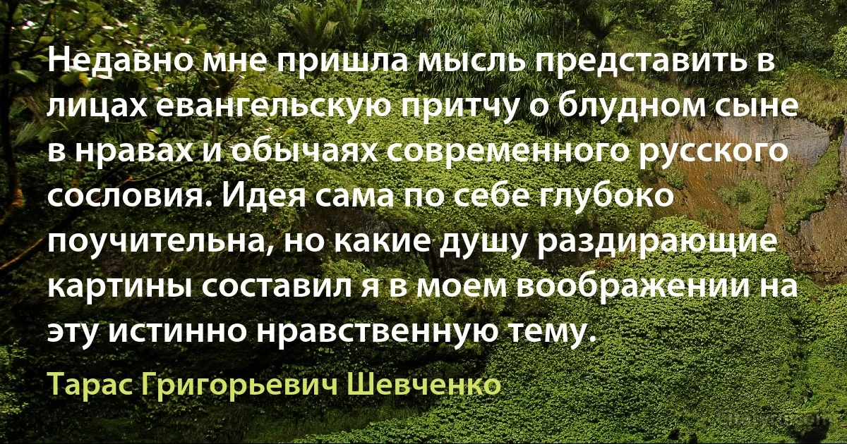 Недавно мне пришла мысль представить в лицах евангельскую притчу о блудном сыне в нравах и обычаях современного русского сословия. Идея сама по себе глубоко поучительна, но какие душу раздирающие картины составил я в моем воображении на эту истинно нравственную тему. (Тарас Григорьевич Шевченко)