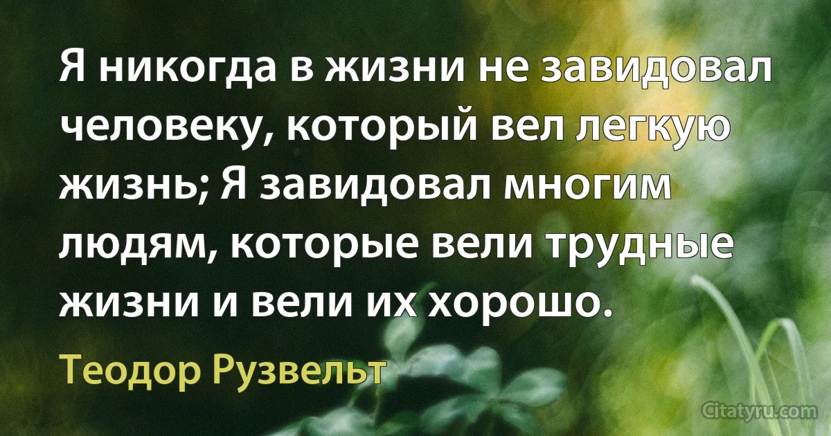 Я никогда в жизни не завидовал человеку, который вел легкую жизнь; Я завидовал многим людям, которые вели трудные жизни и вели их хорошо. (Теодор Рузвельт)