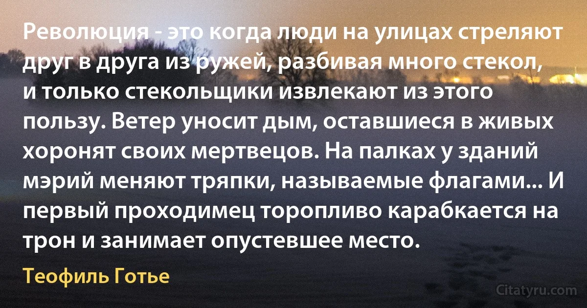 Революция - это когда люди на улицах стреляют друг в друга из ружей, разбивая много стекол, и только стекольщики извлекают из этого пользу. Ветер уносит дым, оставшиеся в живых хоронят своих мертвецов. На палках у зданий мэрий меняют тряпки, называемые флагами... И первый проходимец торопливо карабкается на трон и занимает опустевшее место. (Теофиль Готье)