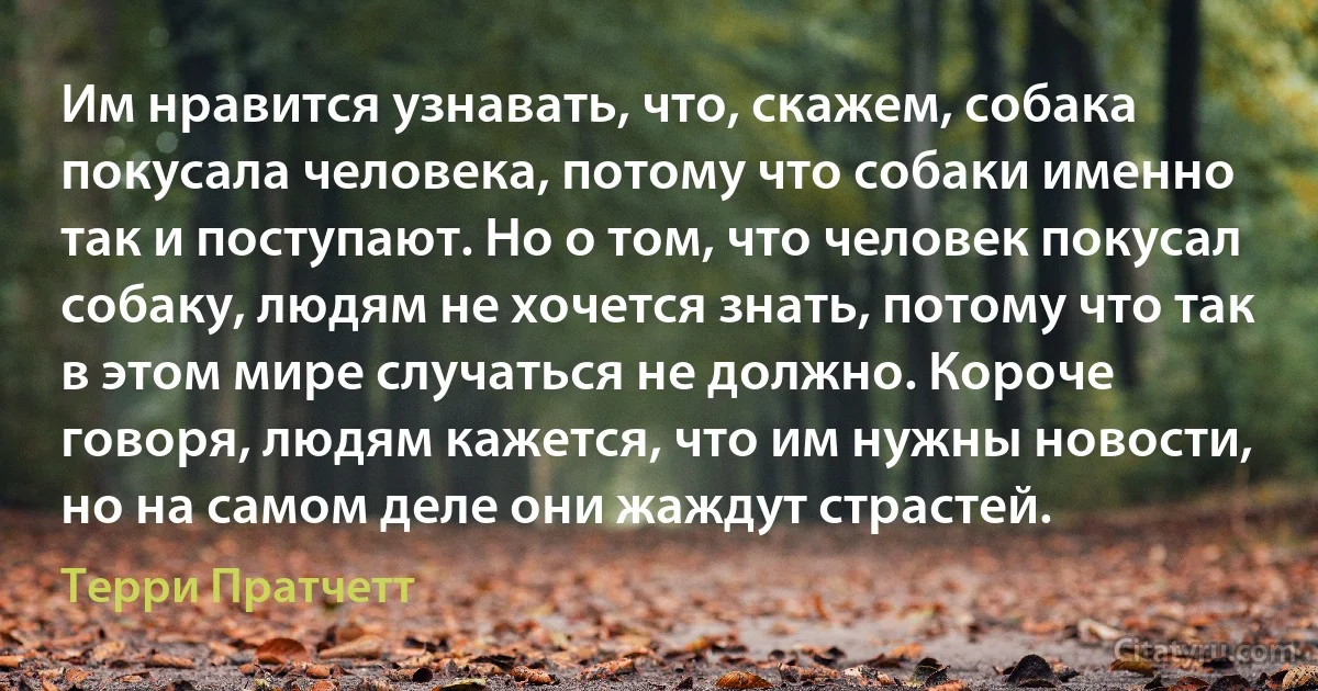 Им нравится узнавать, что, скажем, собака покусала человека, потому что собаки именно так и поступают. Но о том, что человек покусал собаку, людям не хочется знать, потому что так в этом мире случаться не должно. Короче говоря, людям кажется, что им нужны новости, но на самом деле они жаждут страстей. (Терри Пратчетт)