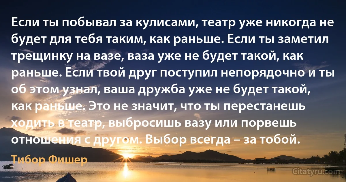 Если ты побывал за кулисами, театр уже никогда не будет для тебя таким, как раньше. Если ты заметил трещинку на вазе, ваза уже не будет такой, как раньше. Если твой друг поступил непорядочно и ты об этом узнал, ваша дружба уже не будет такой, как раньше. Это не значит, что ты перестанешь ходить в театр, выбросишь вазу или порвешь отношения с другом. Выбор всегда – за тобой. (Тибор Фишер)