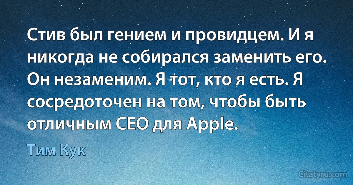 Стив был гением и провидцем. И я никогда не собирался заменить его. Он незаменим. Я тот, кто я есть. Я сосредоточен на том, чтобы быть отличным CEO для Apple. (Тим Кук)