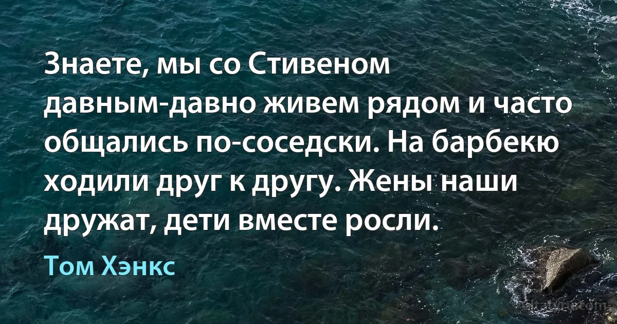 Знаете, мы со Стивеном давным-давно живем рядом и часто общались по-соседски. На барбекю ходили друг к другу. Жены наши дружат, дети вместе росли. (Том Хэнкс)