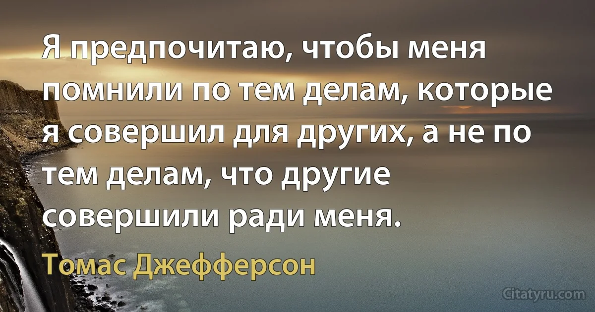 Я предпочитаю, чтобы меня помнили по тем делам, которые я совершил для других, а не по тем делам, что другие совершили ради меня. (Томас Джефферсон)