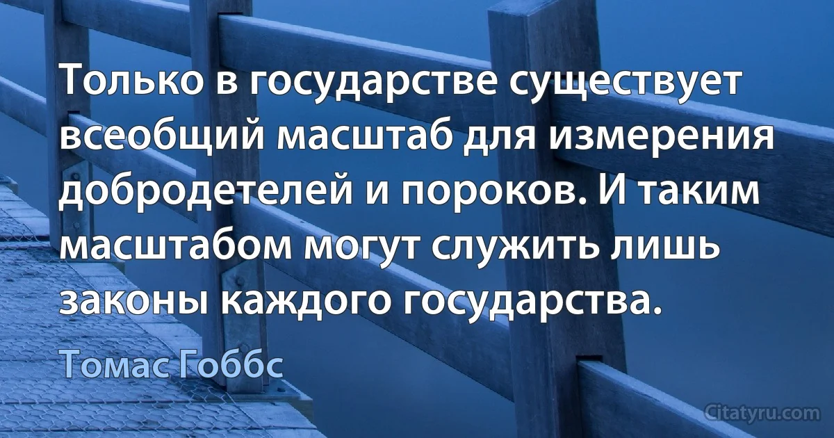 Только в государстве существует всеобщий масштаб для измерения добродетелей и пороков. И таким масштабом могут служить лишь законы каждого государства. (Томас Гоббс)