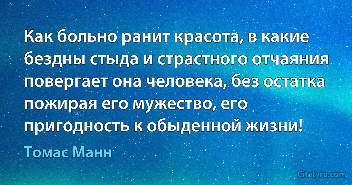 Как больно ранит красота, в какие бездны стыда и страстного отчаяния повергает она человека, без остатка пожирая его мужество, его пригодность к обыденной жизни! (Томас Манн)