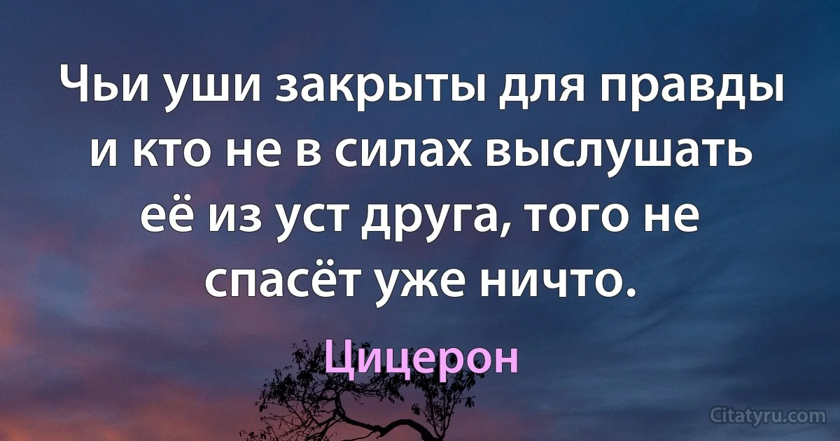 Чьи уши закрыты для правды и кто не в силах выслушать её из уст друга, того не спасёт уже ничто. (Цицерон)