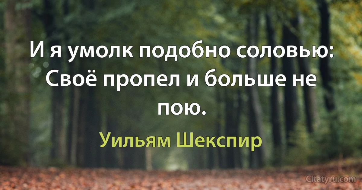 И я умолк подобно соловью:
Своё пропел и больше не пою. (Уильям Шекспир)