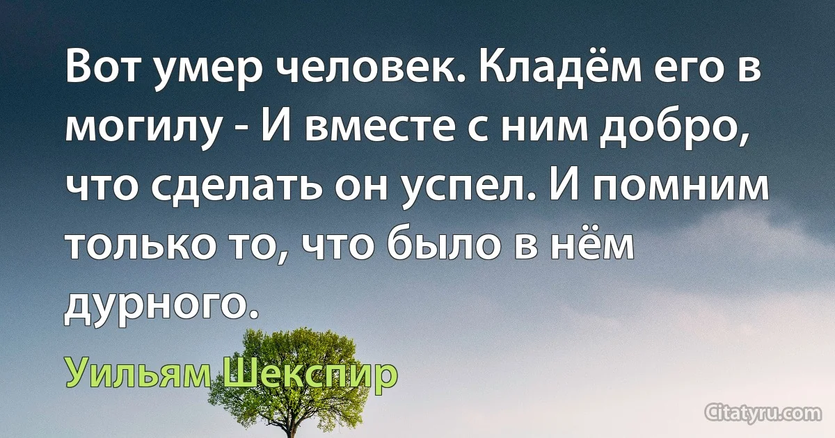 Вот умер человек. Кладём его в могилу - И вместе с ним добро, что сделать он успел. И помним только то, что было в нём дурного. (Уильям Шекспир)