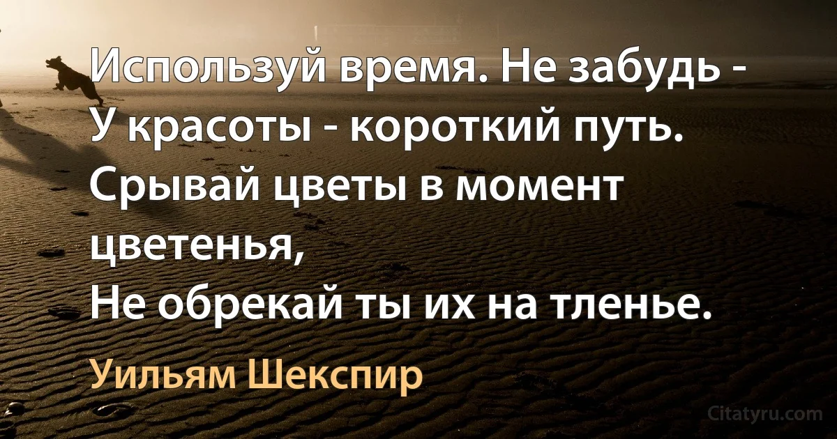 Используй время. Не забудь -
У красоты - короткий путь.
Срывай цветы в момент цветенья,
Не обрекай ты их на тленье. (Уильям Шекспир)