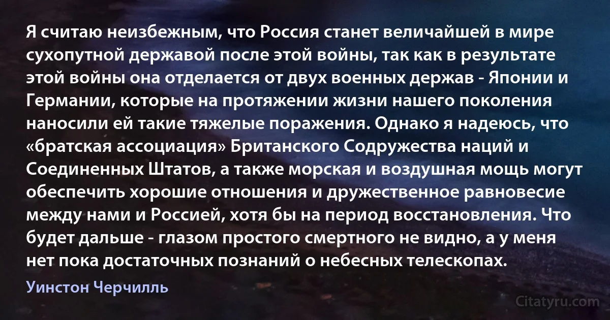 Я считаю неизбежным, что Россия станет величайшей в мире сухопутной державой после этой войны, так как в результате этой войны она отделается от двух военных держав - Японии и Германии, которые на протяжении жизни нашего поколения наносили ей такие тяжелые поражения. Однако я надеюсь, что «братская ассоциация» Британского Содружества наций и Соединенных Штатов, а также морская и воздушная мощь могут обеспечить хорошие отношения и дружественное равновесие между нами и Россией, хотя бы на период восстановления. Что будет дальше - глазом простого смертного не видно, а у меня нет пока достаточных познаний о небесных телескопах. (Уинстон Черчилль)