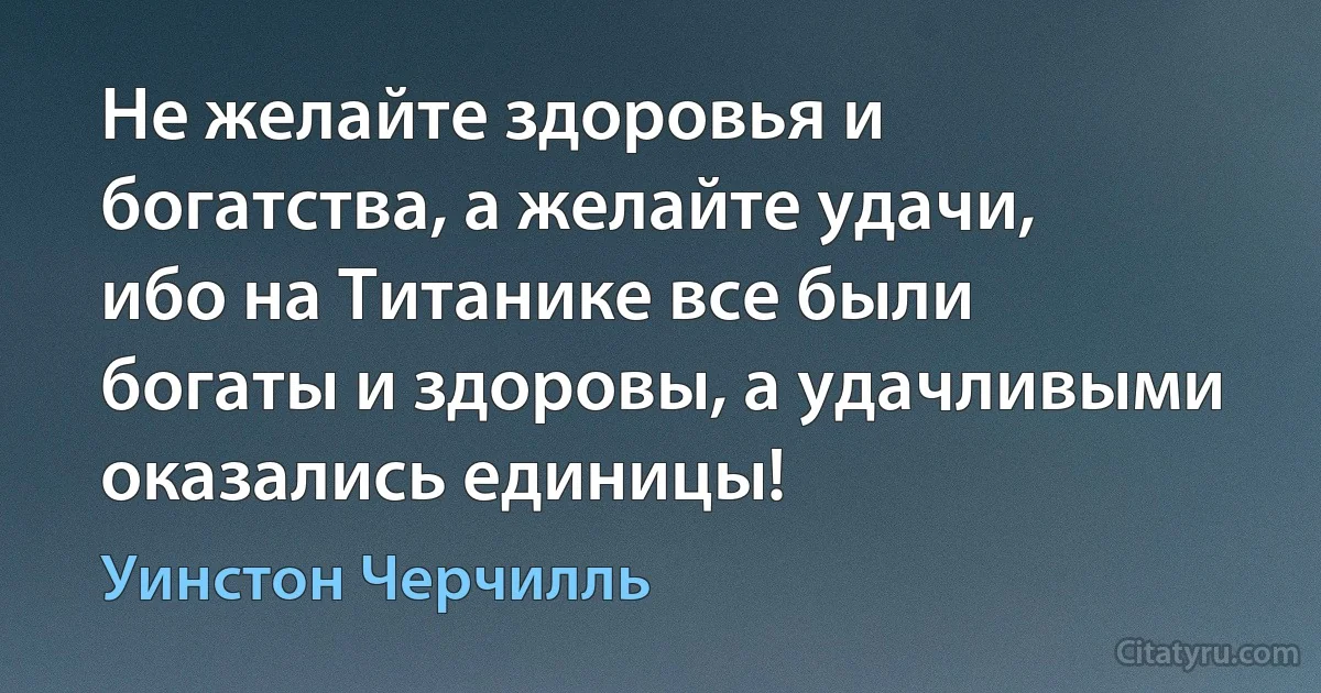 Не желайте здоровья и богатства, а желайте удачи, ибо на Титанике все были богаты и здоровы, а удачливыми оказались единицы! (Уинстон Черчилль)