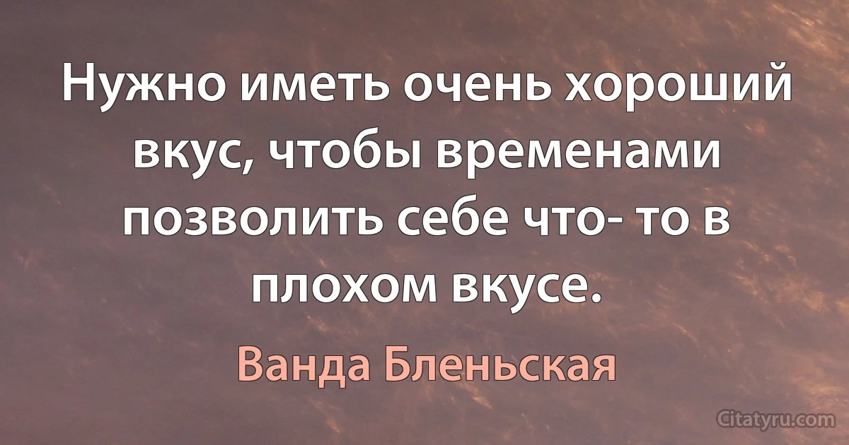 Нужно иметь очень хороший вкус, чтобы временами позволить себе что- то в плохом вкусе. (Ванда Бленьская)