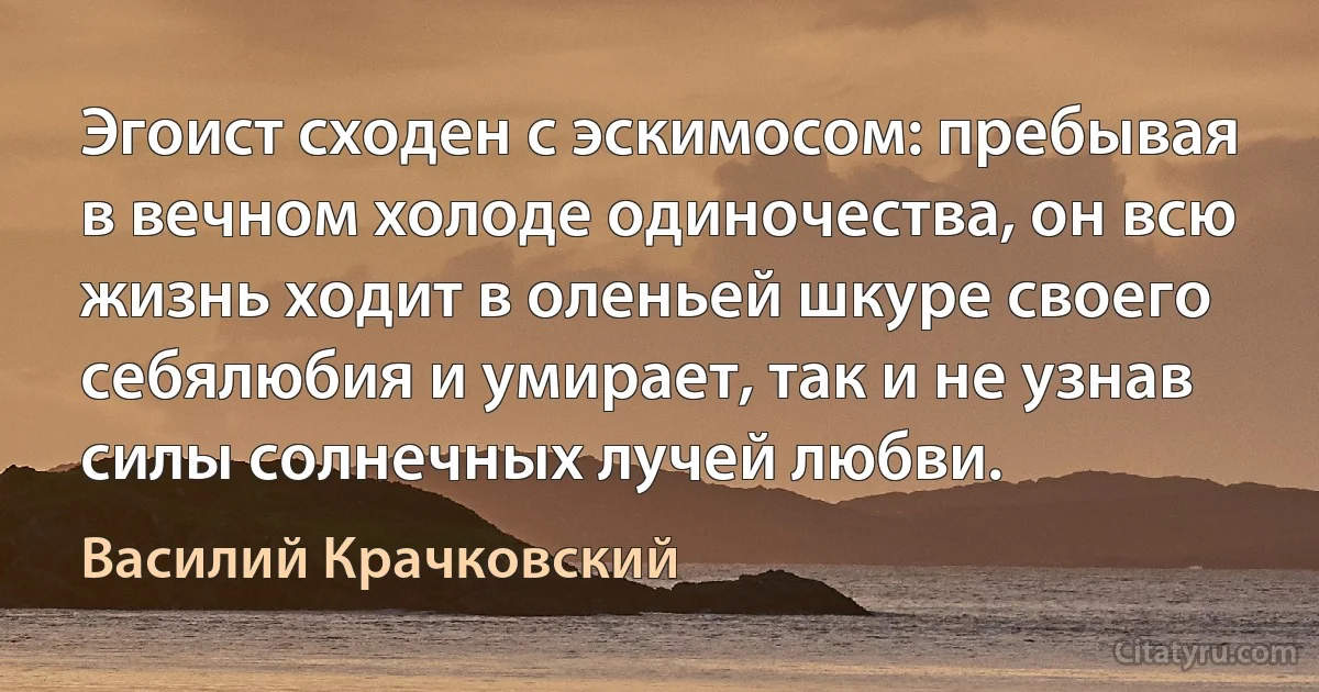 Эгоист сходен с эскимосом: пребывая в вечном холоде одиночества, он всю жизнь ходит в оленьей шкуре своего себялюбия и умирает, так и не узнав силы солнечных лучей любви. (Василий Крачковский)