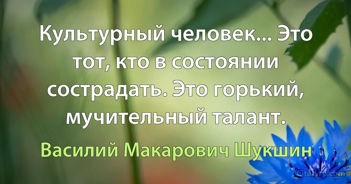 Культурный человек... Это тот, кто в состоянии сострадать. Это горький, мучительный талант. (Василий Макарович Шукшин)