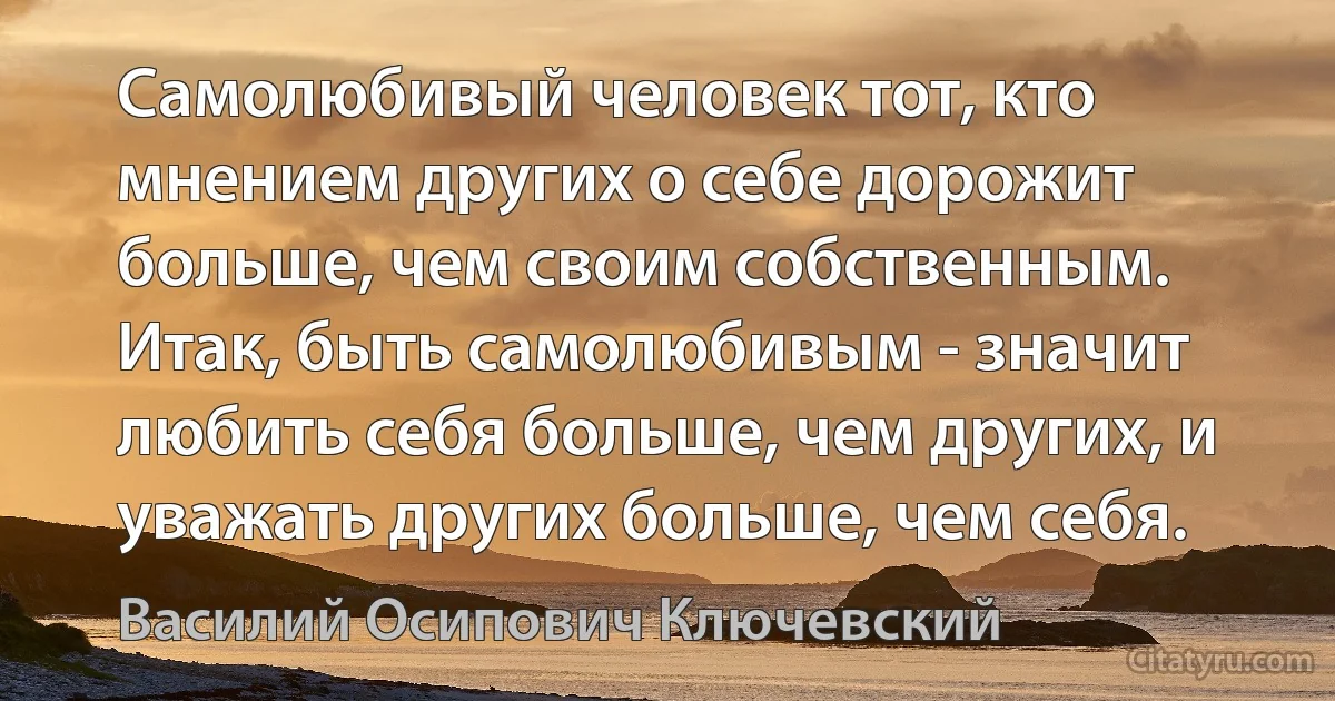 Самолюбивый человек тот, кто мнением других о себе дорожит больше, чем своим собственным. Итак, быть самолюбивым - значит любить себя больше, чем других, и уважать других больше, чем себя. (Василий Осипович Ключевский)