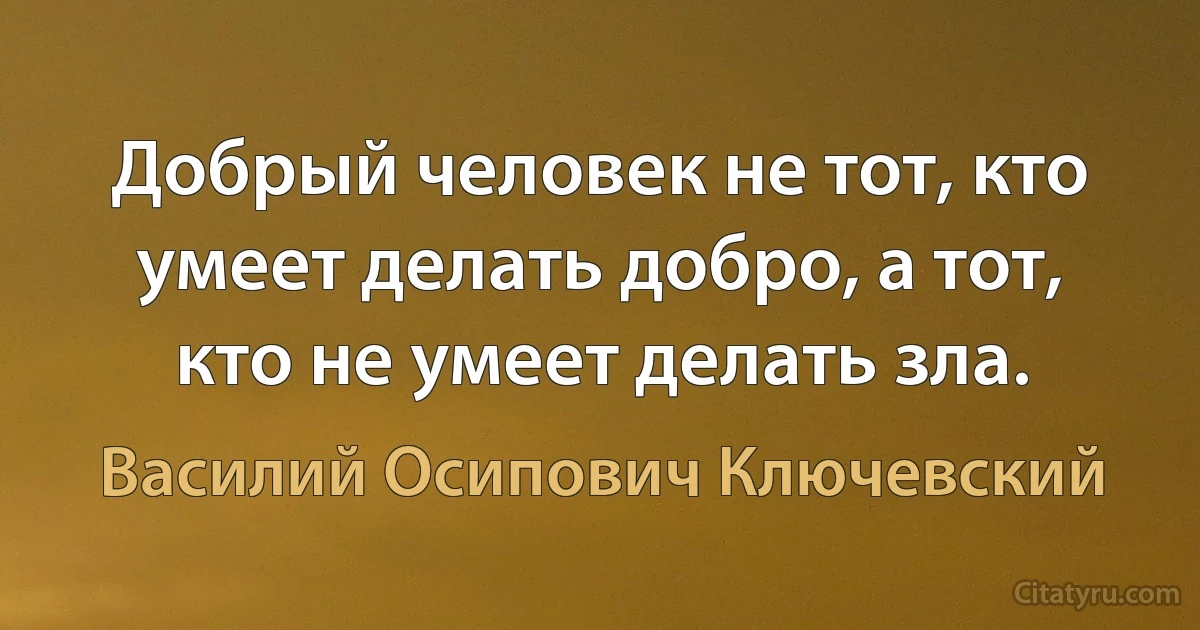 Добрый человек не тот, кто умеет делать добро, а тот, кто не умеет делать зла. (Василий Осипович Ключевский)