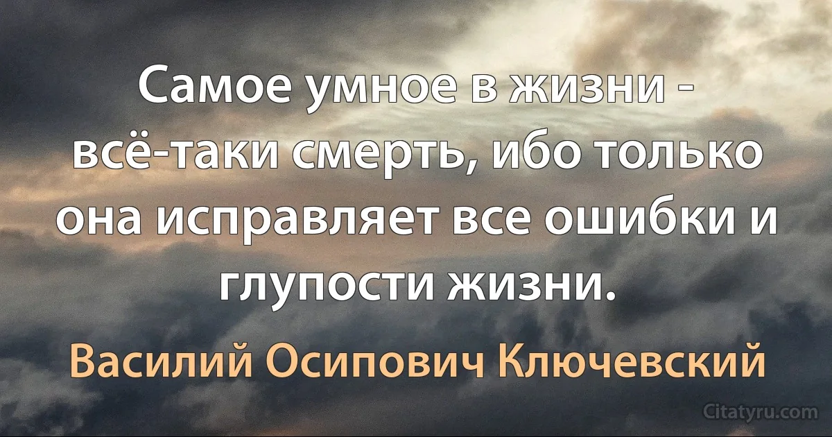 Самое умное в жизни - всё-таки смерть, ибо только она исправляет все ошибки и глупости жизни. (Василий Осипович Ключевский)