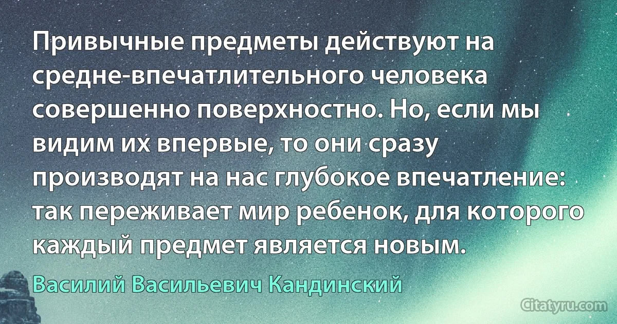 Привычные предметы действуют на средне-впечатлительного человека совершенно поверхностно. Но, если мы видим их впервые, то они сразу производят на нас глубокое впечатление: так переживает мир ребенок, для которого каждый предмет является новым. (Василий Васильевич Кандинский)