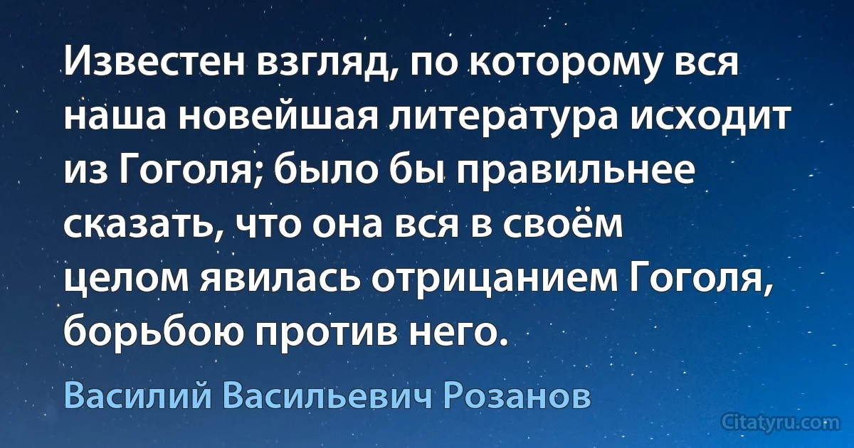 Известен взгляд, по которому вся наша новейшая литература исходит из Гоголя; было бы правильнее сказать, что она вся в своём целом явилась отрицанием Гоголя, борьбою против него. (Василий Васильевич Розанов)