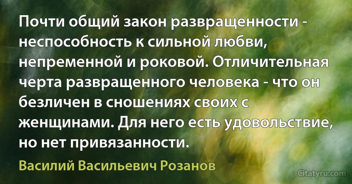 Почти общий закон развращенности - неспособность к сильной любви, непременной и роковой. Отличительная черта развращенного человека - что он безличен в сношениях своих с женщинами. Для него есть удовольствие, но нет привязанности. (Василий Васильевич Розанов)