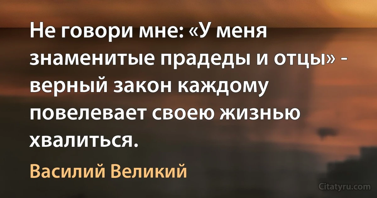 Не говори мне: «У меня знаменитые прадеды и отцы» - верный закон каждому повелевает своею жизнью хвалиться. (Василий Великий)