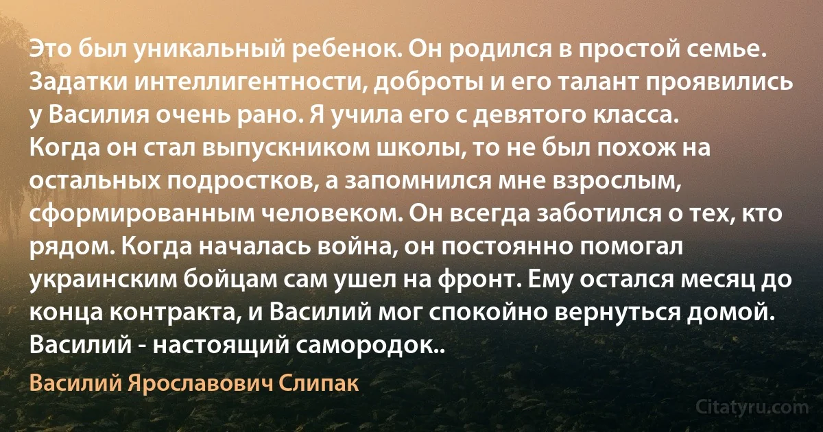 Это был уникальный ребенок. Он родился в простой семье. Задатки интеллигентности, доброты и его талант проявились у Василия очень рано. Я учила его с девятого класса. Когда он стал выпускником школы, то не был похож на остальных подростков, а запомнился мне взрослым, сформированным человеком. Он всегда заботился о тех, кто рядом. Когда началась война, он постоянно помогал украинским бойцам сам ушел на фронт. Ему остался месяц до конца контракта, и Василий мог спокойно вернуться домой. Василий - настоящий самородок.. (Василий Ярославович Слипак)