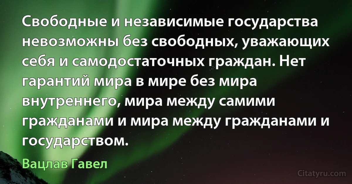 Свободные и независимые государства невозможны без свободных, уважающих себя и самодостаточных граждан. Нет гарантий мира в мире без мира внутреннего, мира между самими гражданами и мира между гражданами и государством. (Вацлав Гавел)