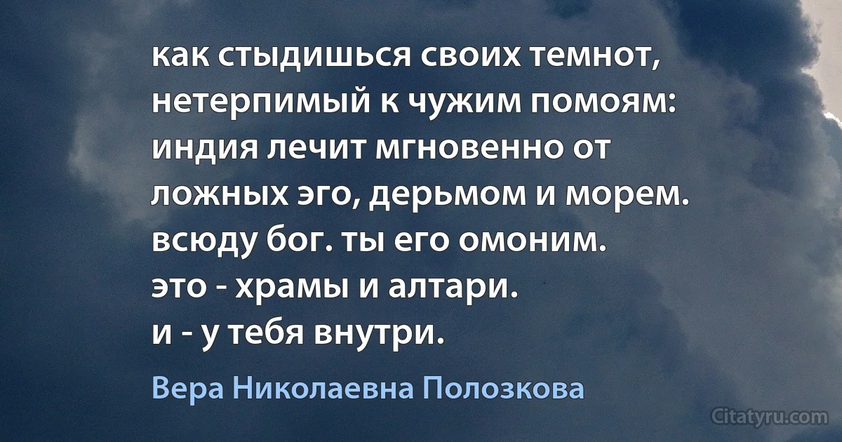 как стыдишься своих темнот,
нетерпимый к чужим помоям:
индия лечит мгновенно от
ложных эго, дерьмом и морем.
всюду бог. ты его омоним.
это - храмы и алтари.
и - у тебя внутри. (Вера Николаевна Полозкова)