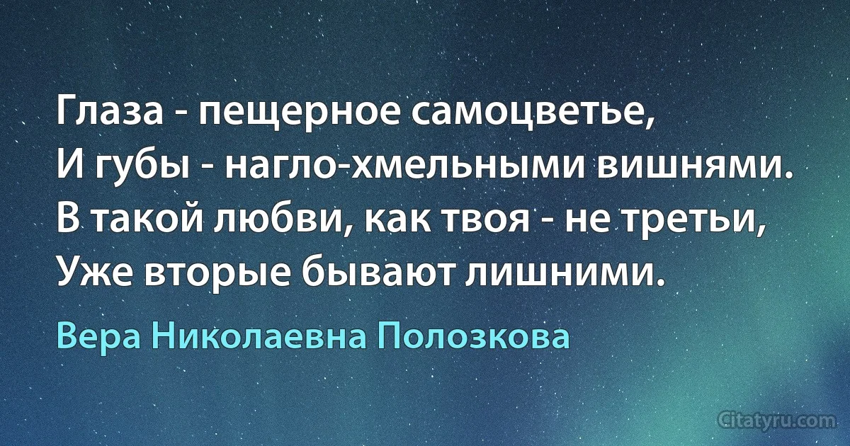 Глаза - пещерное самоцветье,
И губы - нагло-хмельными вишнями.
В такой любви, как твоя - не третьи,
Уже вторые бывают лишними. (Вера Николаевна Полозкова)