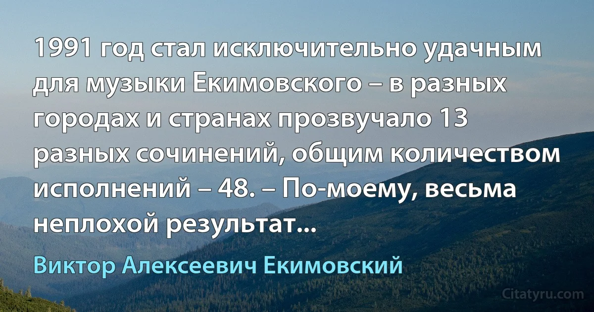 1991 год стал исключительно удачным для музыки Екимовского – в разных городах и странах прозвучало 13 разных сочинений, общим количеством исполнений – 48. – По-моему, весьма неплохой результат... (Виктор Алексеевич Екимовский)