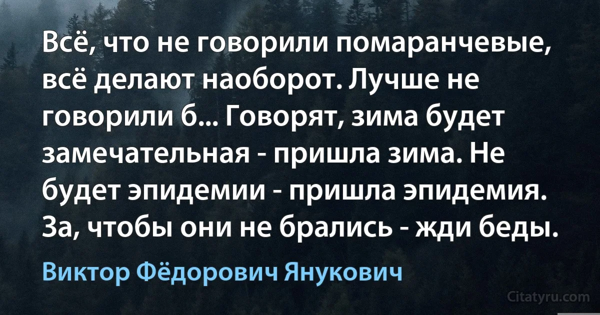 Всё, что не говорили помаранчевые, всё делают наоборот. Лучше не говорили б... Говорят, зима будет замечательная - пришла зима. Не будет эпидемии - пришла эпидемия. За, чтобы они не брались - жди беды. (Виктор Фёдорович Янукович)