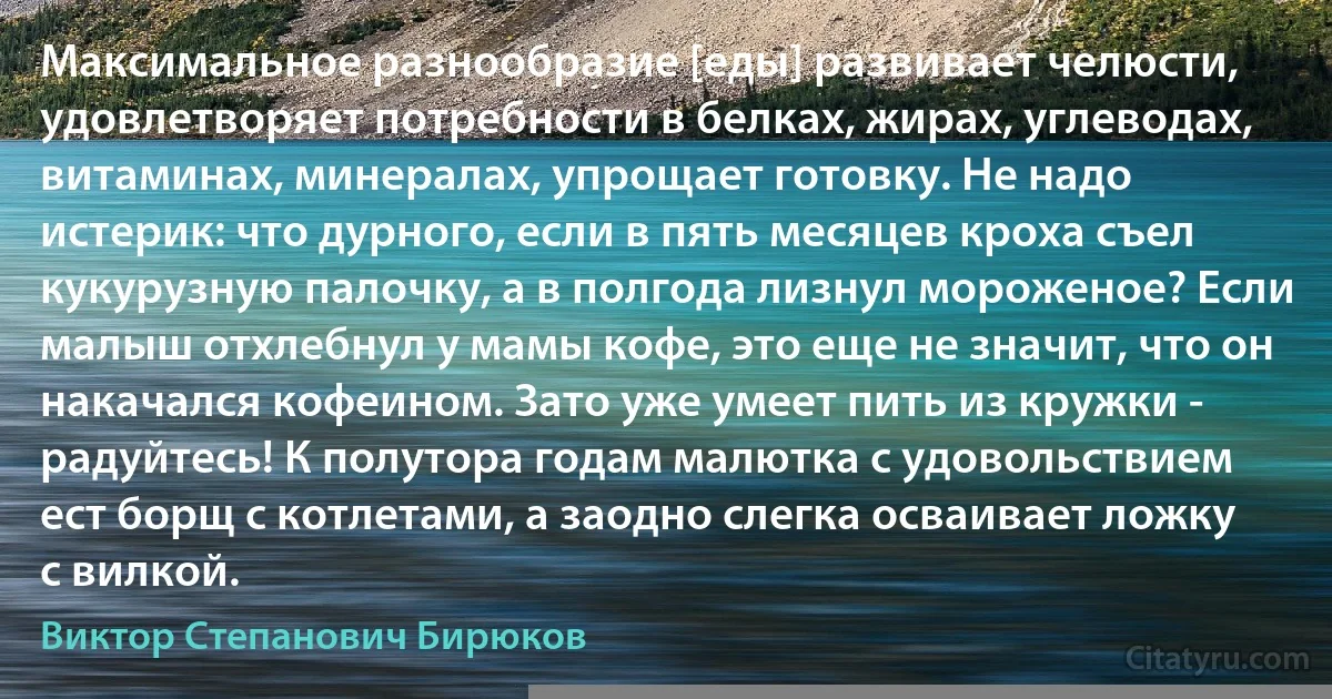 Максимальное разнообразие [еды] развивает челюсти, удовлетворяет потребности в белках, жирах, углеводах, витаминах, минералах, упрощает готовку. Не надо истерик: что дурного, если в пять месяцев кроха съел кукурузную палочку, а в полгода лизнул мороженое? Если малыш отхлебнул у мамы кофе, это еще не значит, что он накачался кофеином. Зато уже умеет пить из кружки - радуйтесь! К полутора годам малютка с удовольствием ест борщ с котлетами, а заодно слегка осваивает ложку с вилкой. (Виктор Степанович Бирюков)