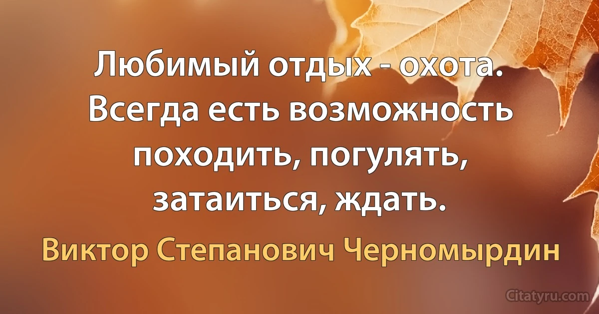 Любимый отдых - охота. Всегда есть возможность походить, погулять, затаиться, ждать. (Виктор Степанович Черномырдин)