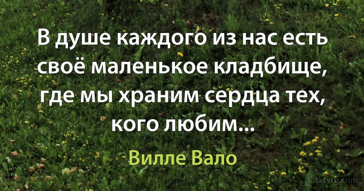 В душе каждого из нас есть своё маленькое кладбище, где мы храним сердца тех, кого любим... (Вилле Вало)